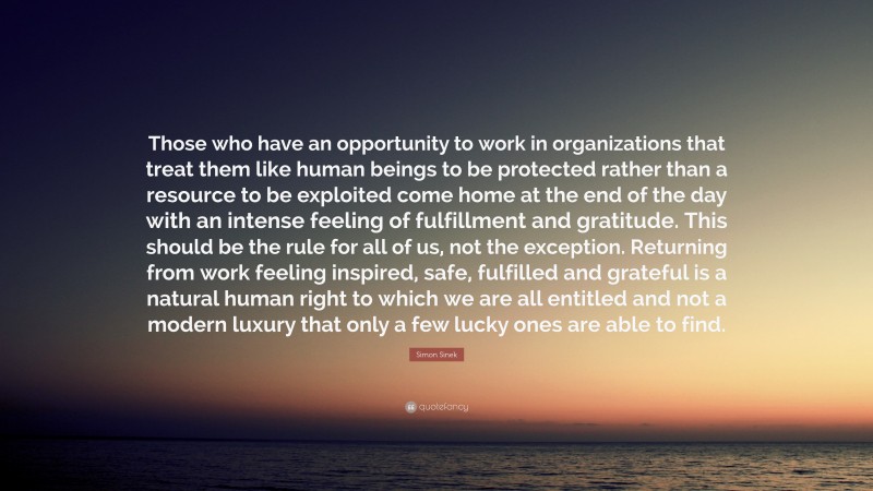 Simon Sinek Quote: “Those who have an opportunity to work in organizations that treat them like human beings to be protected rather than a resource to be exploited come home at the end of the day with an intense feeling of fulfillment and gratitude. This should be the rule for all of us, not the exception. Returning from work feeling inspired, safe, fulfilled and grateful is a natural human right to which we are all entitled and not a modern luxury that only a few lucky ones are able to find.”