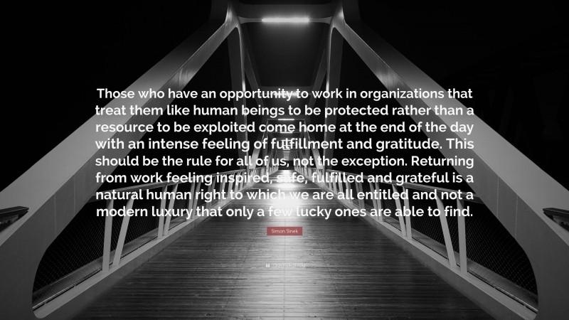 Simon Sinek Quote: “Those who have an opportunity to work in organizations that treat them like human beings to be protected rather than a resource to be exploited come home at the end of the day with an intense feeling of fulfillment and gratitude. This should be the rule for all of us, not the exception. Returning from work feeling inspired, safe, fulfilled and grateful is a natural human right to which we are all entitled and not a modern luxury that only a few lucky ones are able to find.”