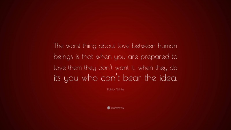 Patrick White Quote: “The worst thing about love between human beings is that when you are prepared to love them they don’t want it; when they do its you who can’t bear the idea.”