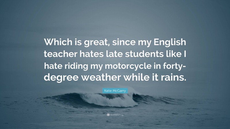 Katie McGarry Quote: “Which is great, since my English teacher hates late students like I hate riding my motorcycle in forty-degree weather while it rains.”