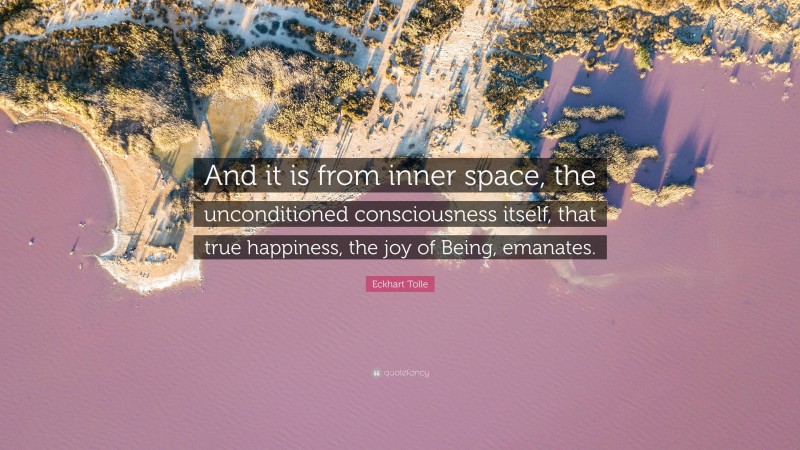 Eckhart Tolle Quote: “And it is from inner space, the unconditioned consciousness itself, that true happiness, the joy of Being, emanates.”