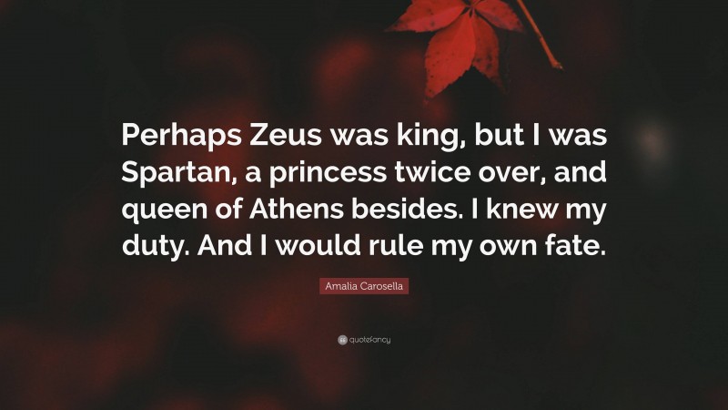 Amalia Carosella Quote: “Perhaps Zeus was king, but I was Spartan, a princess twice over, and queen of Athens besides. I knew my duty. And I would rule my own fate.”