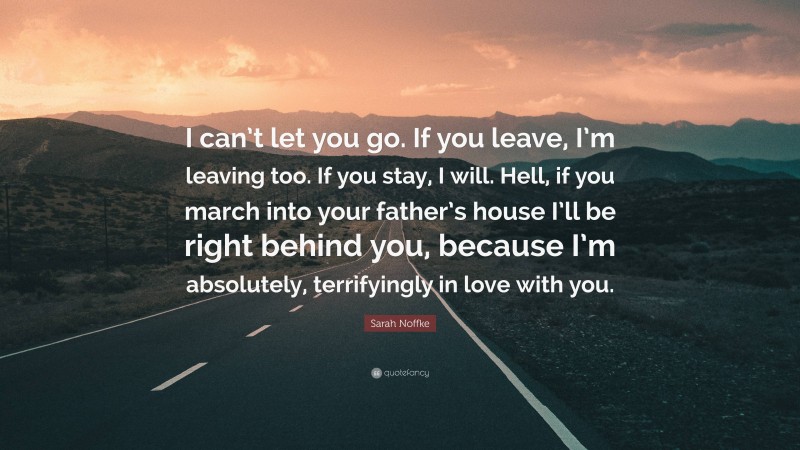 Sarah Noffke Quote: “I can’t let you go. If you leave, I’m leaving too. If you stay, I will. Hell, if you march into your father’s house I’ll be right behind you, because I’m absolutely, terrifyingly in love with you.”