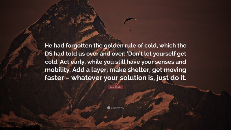 Bear Grylls Quote: “He had forgotten the golden rule of cold, which the DS had told us over and over: ‘Don’t let yourself get cold. Act early, while you still have your senses and mobility. Add a layer, make shelter, get moving faster – whatever your solution is, just do it.”