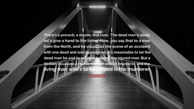 Leonardo Sciascia Quote: “There’s a proverb, a maxim, that runs, ‘The dead man is dead; let’s give a hand to the living.’ Now, you say that to a man from the North, and he visualizes the scene of an accident with one dead and one injured man; it’s reasonable to let the dead man be and to set about saving the injured man. But a Sicilian visualizes a murdered man and his murderer, and the living man who’s to be helped is the murderer.”