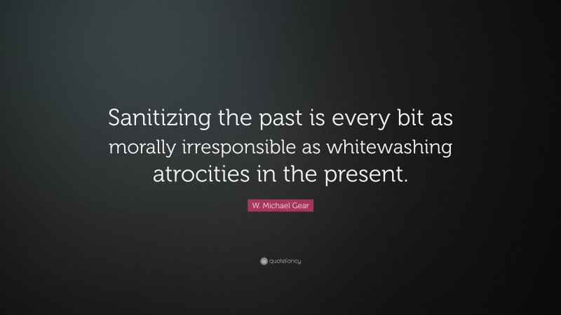 W. Michael Gear Quote: “Sanitizing the past is every bit as morally irresponsible as whitewashing atrocities in the present.”