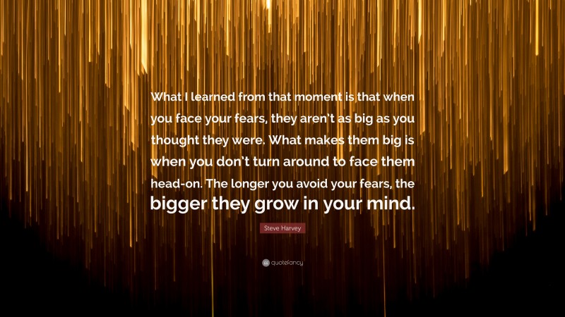 Steve Harvey Quote: “What I learned from that moment is that when you face your fears, they aren’t as big as you thought they were. What makes them big is when you don’t turn around to face them head-on. The longer you avoid your fears, the bigger they grow in your mind.”