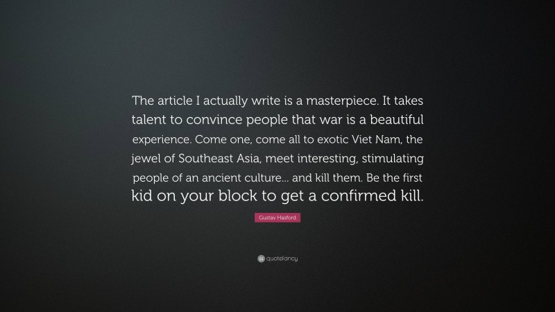 Gustav Hasford Quote: “The article I actually write is a masterpiece. It takes talent to convince people that war is a beautiful experience. Come one, come all to exotic Viet Nam, the jewel of Southeast Asia, meet interesting, stimulating people of an ancient culture... and kill them. Be the first kid on your block to get a confirmed kill.”