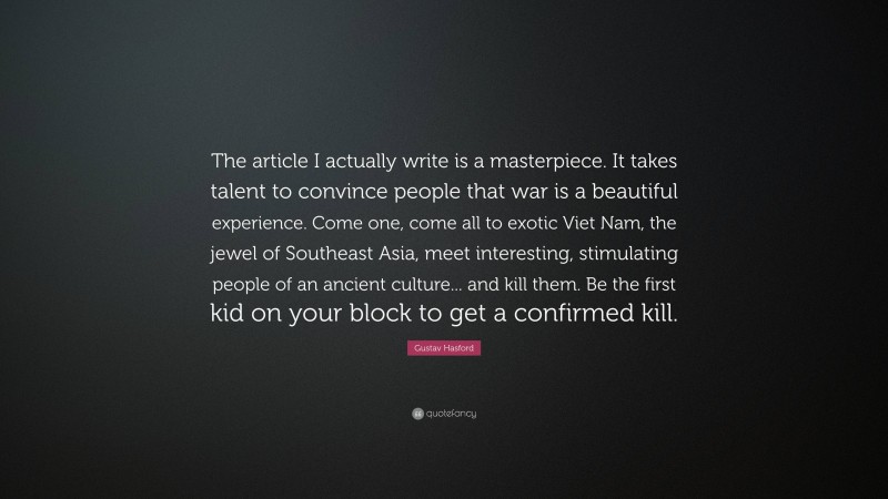 Gustav Hasford Quote: “The article I actually write is a masterpiece. It takes talent to convince people that war is a beautiful experience. Come one, come all to exotic Viet Nam, the jewel of Southeast Asia, meet interesting, stimulating people of an ancient culture... and kill them. Be the first kid on your block to get a confirmed kill.”
