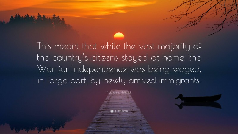 Nathaniel Philbrick Quote: “This meant that while the vast majority of the country’s citizens stayed at home, the War for Independence was being waged, in large part, by newly arrived immigrants.”