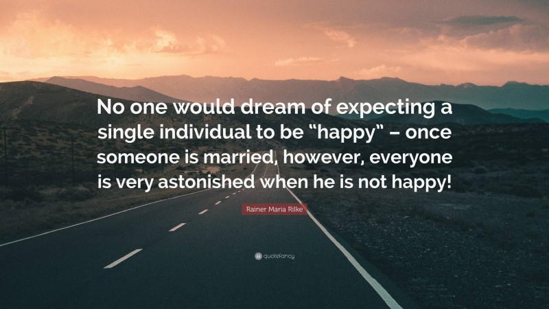 Rainer Maria Rilke Quote: “No one would dream of expecting a single individual to be “happy” – once someone is married, however, everyone is very astonished when he is not happy!”