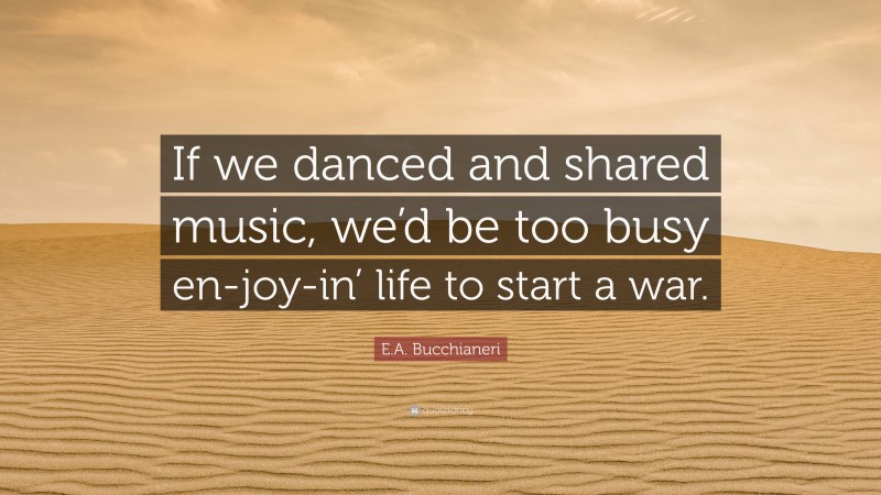 E.A. Bucchianeri Quote: “If we danced and shared music, we’d be too busy en-joy-in’ life to start a war.”