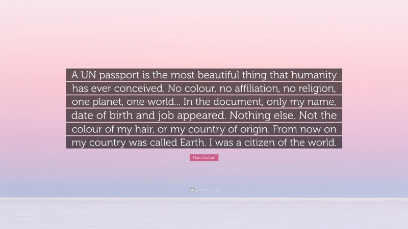Marc Vachon Quote: “A UN passport is the most beautiful thing that humanity has ever conceived. No colour, no affiliation, no religion, one planet, one world... In the document, only my name, date of birth and job appeared. Nothing else. Not the colour of my hair, or my country of origin. From now on my country was called Earth. I was a citizen of the world.”