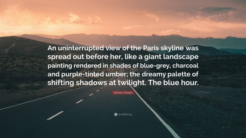 Kathleen Tessaro Quote: “An uninterrupted view of the Paris skyline was spread out before her, like a giant landscape painting rendered in shades of blue-grey, charcoal and purple-tinted umber; the dreamy palette of shifting shadows at twilight. The blue hour.”