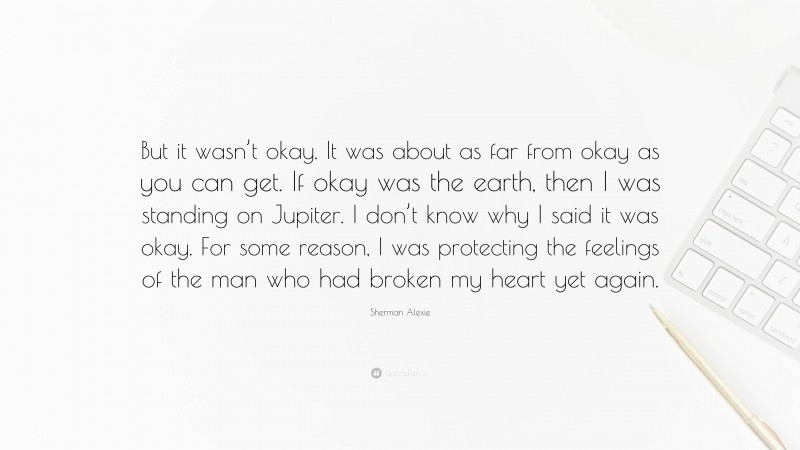 Sherman Alexie Quote: “But it wasn’t okay. It was about as far from okay as you can get. If okay was the earth, then I was standing on Jupiter. I don’t know why I said it was okay. For some reason, I was protecting the feelings of the man who had broken my heart yet again.”