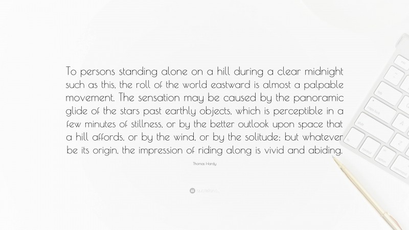 Thomas Hardy Quote: “To persons standing alone on a hill during a clear midnight such as this, the roll of the world eastward is almost a palpable movement. The sensation may be caused by the panoramic glide of the stars past earthly objects, which is perceptible in a few minutes of stillness, or by the better outlook upon space that a hill affords, or by the wind, or by the solitude; but whatever be its origin, the impression of riding along is vivid and abiding.”