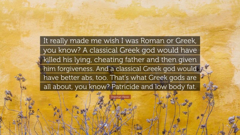 Sherman Alexie Quote: “It really made me wish I was Roman or Greek, you know? A classical Greek god would have killed his lying, cheating father and then given him forgiveness. And a classical Greek god would have better abs, too. That’s what Greek gods are all about, you know? Patricide and low body fat.”