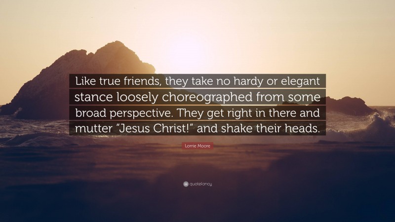 Lorrie Moore Quote: “Like true friends, they take no hardy or elegant stance loosely choreographed from some broad perspective. They get right in there and mutter “Jesus Christ!” and shake their heads.”