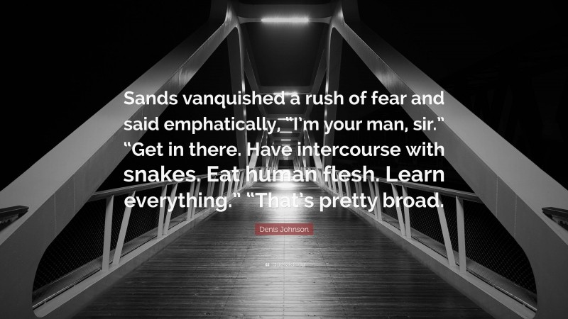 Denis Johnson Quote: “Sands vanquished a rush of fear and said emphatically, “I’m your man, sir.” “Get in there. Have intercourse with snakes. Eat human flesh. Learn everything.” “That’s pretty broad.”