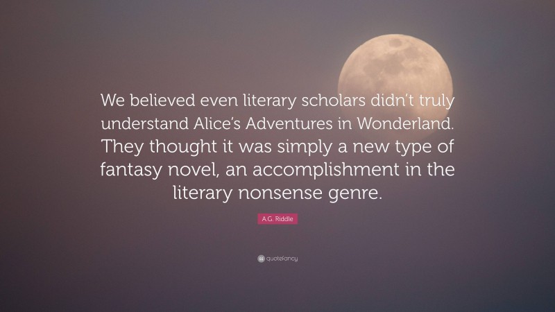 A.G. Riddle Quote: “We believed even literary scholars didn’t truly understand Alice’s Adventures in Wonderland. They thought it was simply a new type of fantasy novel, an accomplishment in the literary nonsense genre.”