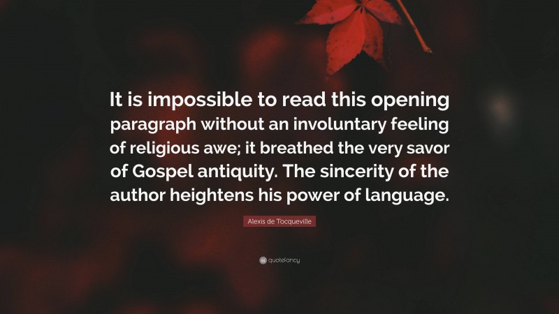 Alexis de Tocqueville Quote: “It is impossible to read this opening paragraph without an involuntary feeling of religious awe; it breathed the very savor of Gospel antiquity. The sincerity of the author heightens his power of language.”