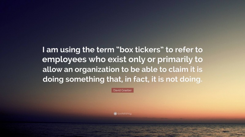 David Graeber Quote: “I am using the term “box tickers” to refer to employees who exist only or primarily to allow an organization to be able to claim it is doing something that, in fact, it is not doing.”