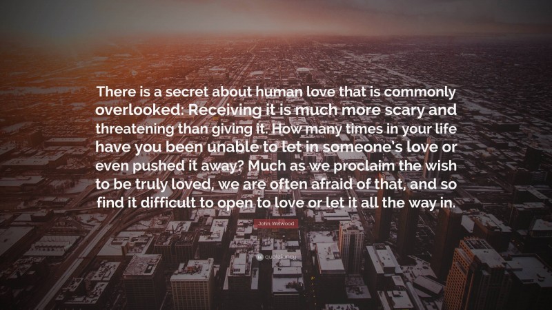John Welwood Quote: “There is a secret about human love that is commonly overlooked: Receiving it is much more scary and threatening than giving it. How many times in your life have you been unable to let in someone’s love or even pushed it away? Much as we proclaim the wish to be truly loved, we are often afraid of that, and so find it difficult to open to love or let it all the way in.”