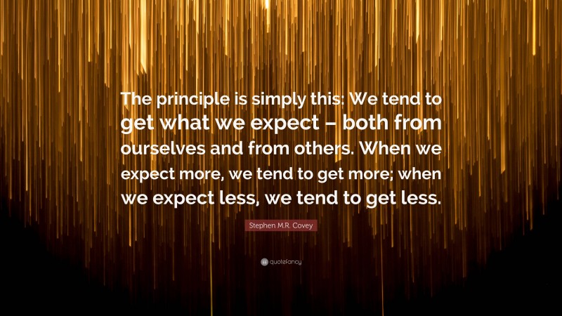 Stephen M.R. Covey Quote: “The principle is simply this: We tend to get what we expect – both from ourselves and from others. When we expect more, we tend to get more; when we expect less, we tend to get less.”