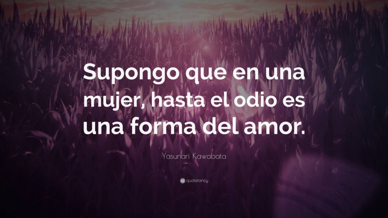 Yasunari Kawabata Quote: “Supongo que en una mujer, hasta el odio es una forma del amor.”