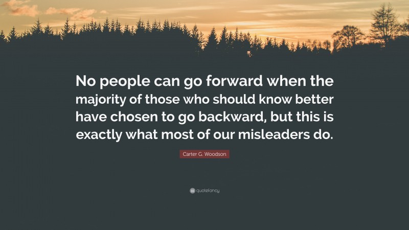 Carter G. Woodson Quote: “No people can go forward when the majority of those who should know better have chosen to go backward, but this is exactly what most of our misleaders do.”