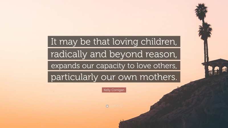 Kelly Corrigan Quote: “It may be that loving children, radically and beyond reason, expands our capacity to love others, particularly our own mothers.”