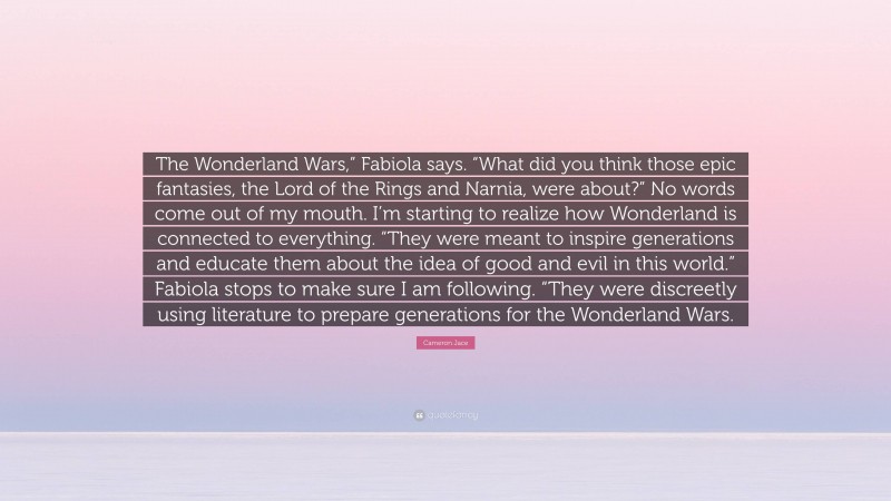 Cameron Jace Quote: “The Wonderland Wars,” Fabiola says. “What did you think those epic fantasies, the Lord of the Rings and Narnia, were about?” No words come out of my mouth. I’m starting to realize how Wonderland is connected to everything. “They were meant to inspire generations and educate them about the idea of good and evil in this world.” Fabiola stops to make sure I am following. “They were discreetly using literature to prepare generations for the Wonderland Wars.”