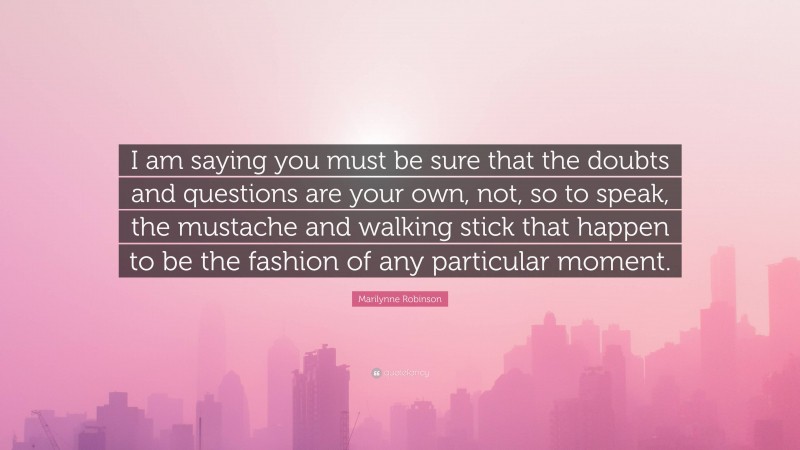 Marilynne Robinson Quote: “I am saying you must be sure that the doubts and questions are your own, not, so to speak, the mustache and walking stick that happen to be the fashion of any particular moment.”