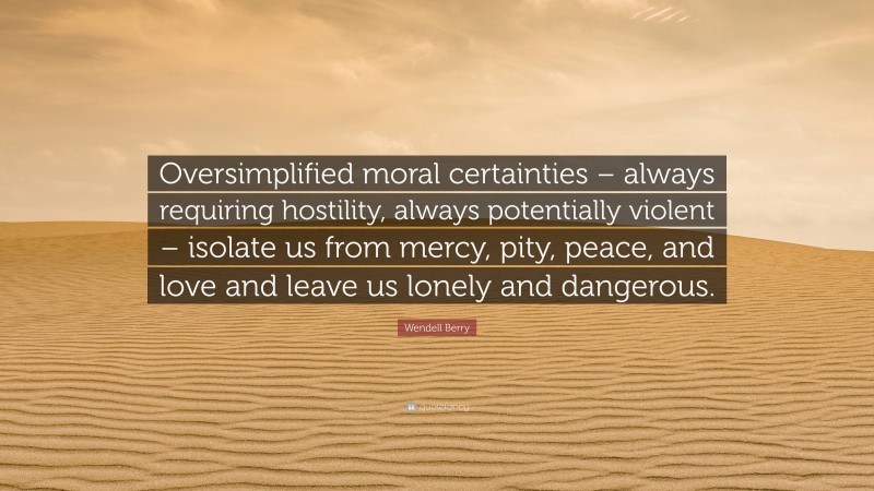Wendell Berry Quote: “Oversimplified moral certainties – always requiring hostility, always potentially violent – isolate us from mercy, pity, peace, and love and leave us lonely and dangerous.”
