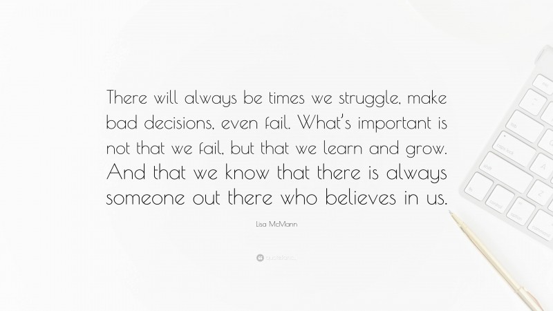 Lisa McMann Quote: “There will always be times we struggle, make bad decisions, even fail. What’s important is not that we fail, but that we learn and grow. And that we know that there is always someone out there who believes in us.”