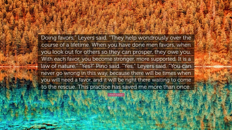 Mark T. Sullivan Quote: “Doing favors,” Leyers said. “They help wondrously over the course of a lifetime. When you have done men favors, when you look out for others so they can prosper, they owe you. With each favor, you become stronger, more supported. It is a law of nature.” “Yes?” Pino said. “Yes,” Leyers said. “You can never go wrong in this way, because there will be times when you will need a favor, and it will be right there waiting to come to the rescue. This practice has saved me more than once.”