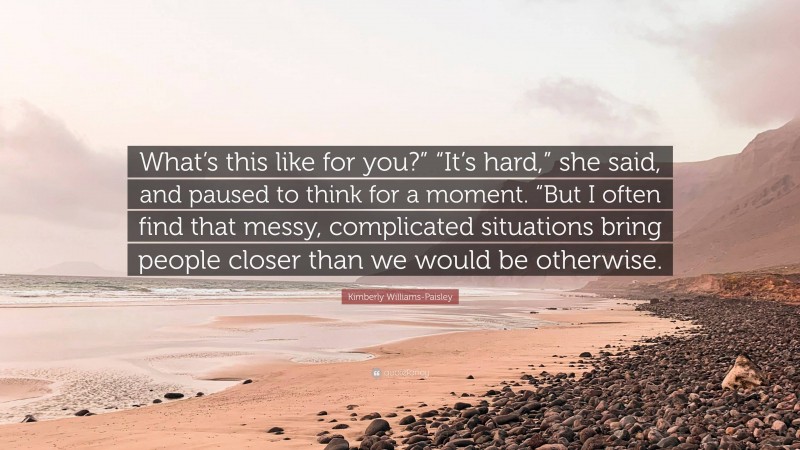 Kimberly Williams-Paisley Quote: “What’s this like for you?” “It’s hard,” she said, and paused to think for a moment. “But I often find that messy, complicated situations bring people closer than we would be otherwise.”