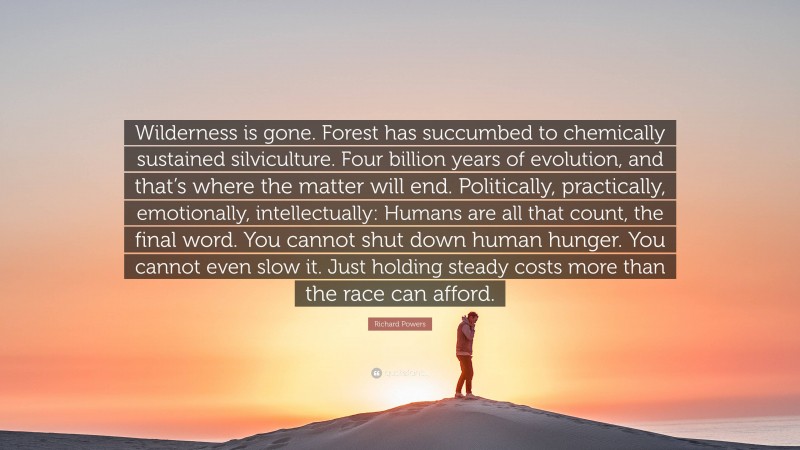 Richard Powers Quote: “Wilderness is gone. Forest has succumbed to chemically sustained silviculture. Four billion years of evolution, and that’s where the matter will end. Politically, practically, emotionally, intellectually: Humans are all that count, the final word. You cannot shut down human hunger. You cannot even slow it. Just holding steady costs more than the race can afford.”