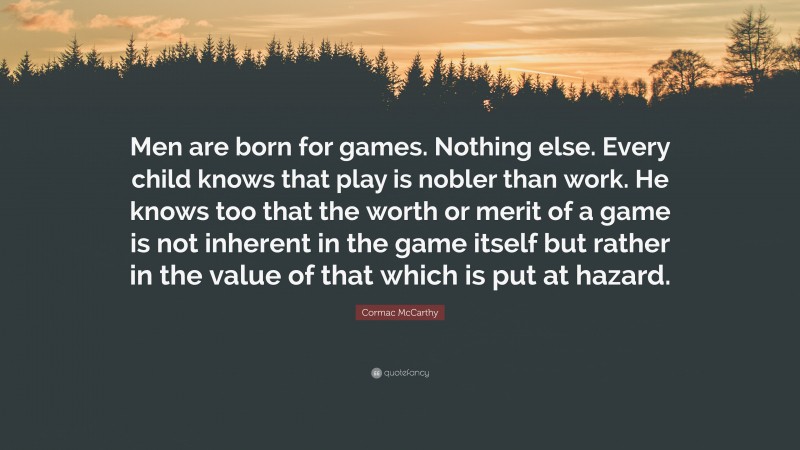 Cormac McCarthy Quote: “Men are born for games. Nothing else. Every child knows that play is nobler than work. He knows too that the worth or merit of a game is not inherent in the game itself but rather in the value of that which is put at hazard.”