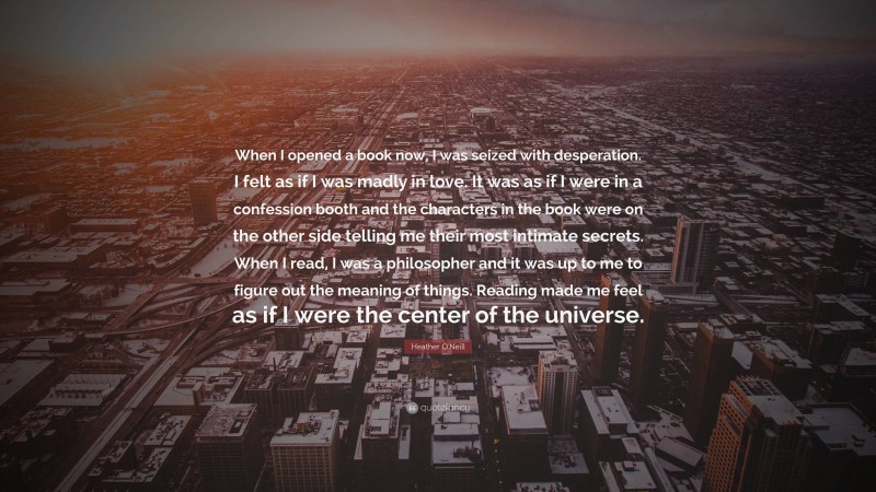 Heather O'Neill Quote: “When I opened a book now, I was seized with desperation. I felt as if I was madly in love. It was as if I were in a confession booth and the characters in the book were on the other side telling me their most intimate secrets. When I read, I was a philosopher and it was up to me to figure out the meaning of things. Reading made me feel as if I were the center of the universe.”