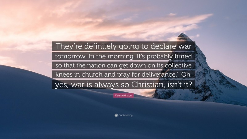 Kate Atkinson Quote: “They’re definitely going to declare war tomorrow. In the morning. It’s probably timed so that the nation can get down on its collective knees in church and pray for deliverance.’ ‘Oh, yes, war is always so Christian, isn’t it?”