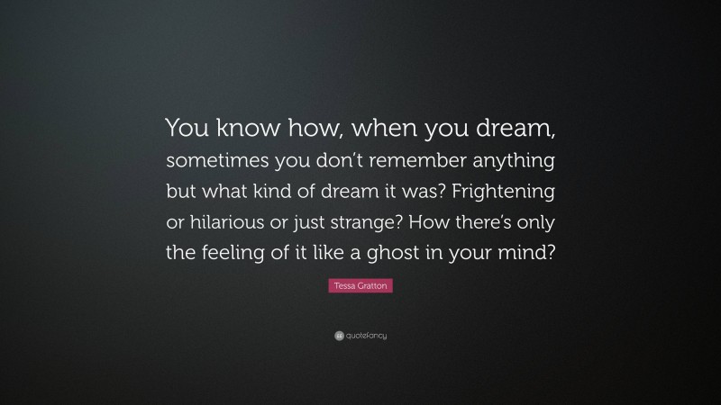 Tessa Gratton Quote: “You know how, when you dream, sometimes you don’t remember anything but what kind of dream it was? Frightening or hilarious or just strange? How there’s only the feeling of it like a ghost in your mind?”