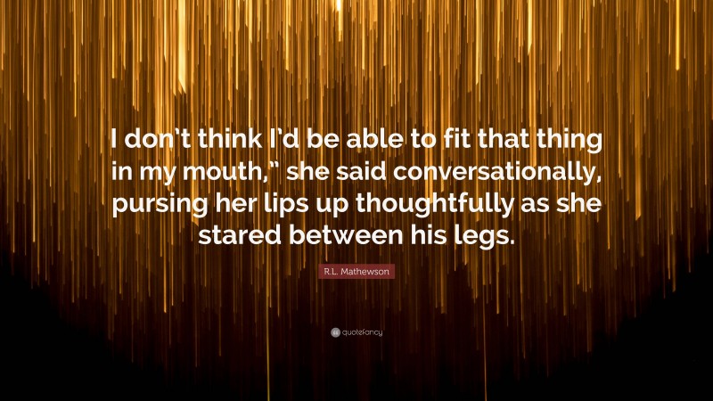 R.L. Mathewson Quote: “I don’t think I’d be able to fit that thing in my mouth,” she said conversationally, pursing her lips up thoughtfully as she stared between his legs.”