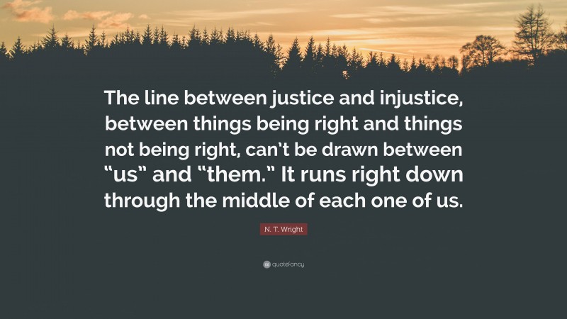 N. T. Wright Quote: “The line between justice and injustice, between things being right and things not being right, can’t be drawn between “us” and “them.” It runs right down through the middle of each one of us.”