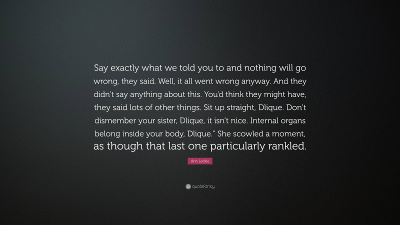 Ann Leckie Quote: “Say exactly what we told you to and nothing will go wrong, they said. Well, it all went wrong anyway. And they didn’t say anything about this. You’d think they might have, they said lots of other things. Sit up straight, Dlique. Don’t dismember your sister, Dlique, it isn’t nice. Internal organs belong inside your body, Dlique.” She scowled a moment, as though that last one particularly rankled.”