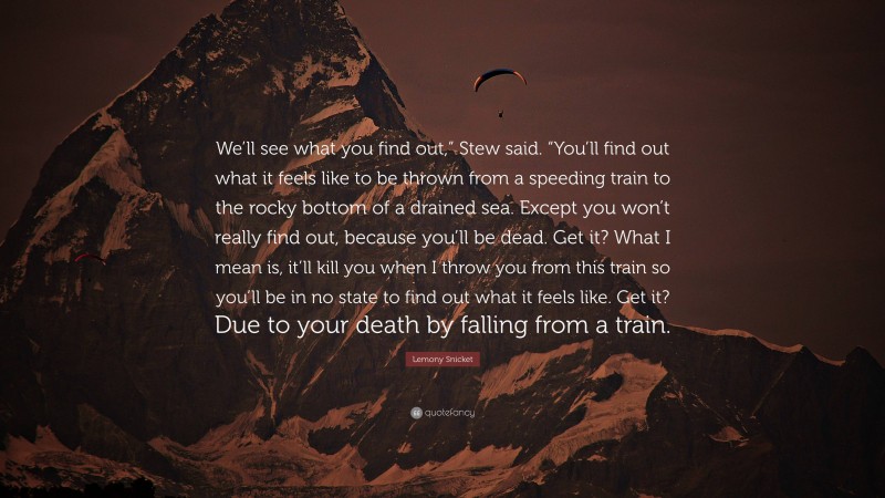 Lemony Snicket Quote: “We’ll see what you find out,” Stew said. “You’ll find out what it feels like to be thrown from a speeding train to the rocky bottom of a drained sea. Except you won’t really find out, because you’ll be dead. Get it? What I mean is, it’ll kill you when I throw you from this train so you’ll be in no state to find out what it feels like. Get it? Due to your death by falling from a train.”