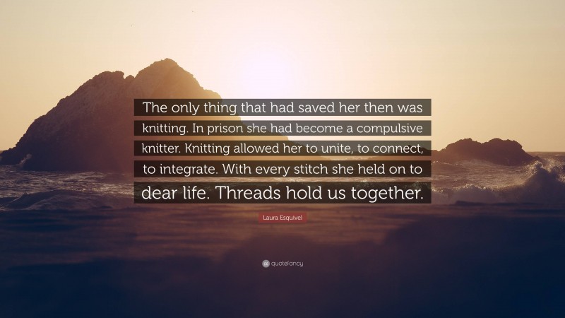 Laura Esquivel Quote: “The only thing that had saved her then was knitting. In prison she had become a compulsive knitter. Knitting allowed her to unite, to connect, to integrate. With every stitch she held on to dear life. Threads hold us together.”