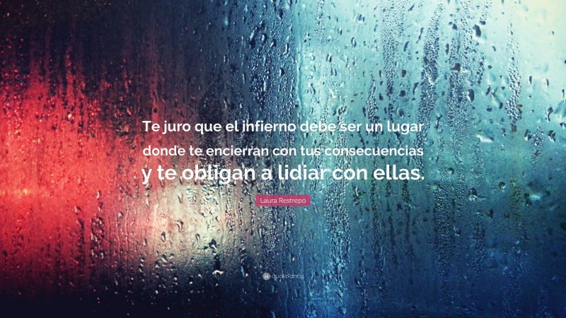 Laura Restrepo Quote: “Te juro que el infierno debe ser un lugar donde te encierran con tus consecuencias y te obligan a lidiar con ellas.”