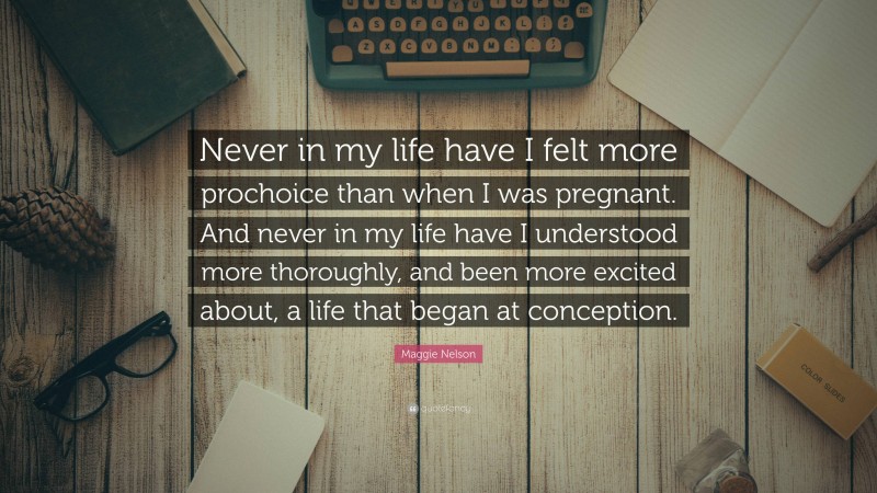 Maggie Nelson Quote: “Never in my life have I felt more prochoice than when I was pregnant. And never in my life have I understood more thoroughly, and been more excited about, a life that began at conception.”