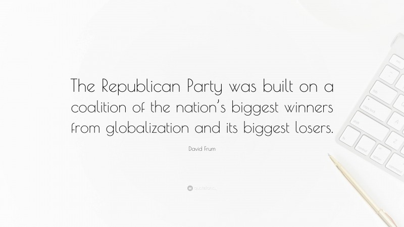 David Frum Quote: “The Republican Party was built on a coalition of the nation’s biggest winners from globalization and its biggest losers.”